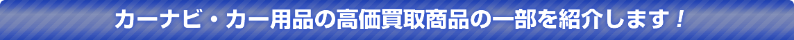 純正ナビやカーナビ・カーオーディオの高価買取商品の一部を紹介します！